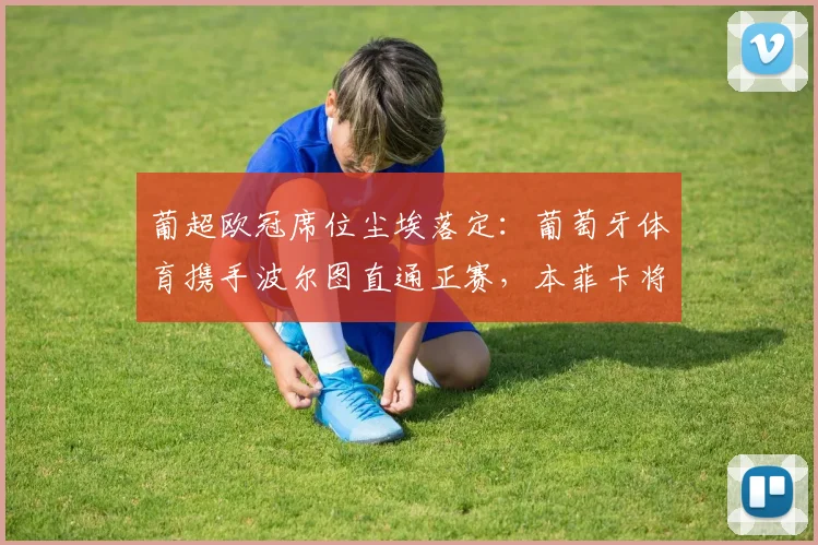 葡超欧冠席位尘埃落定：葡萄牙体育携手波尔图直通正赛，本菲卡将战欧联资格赛