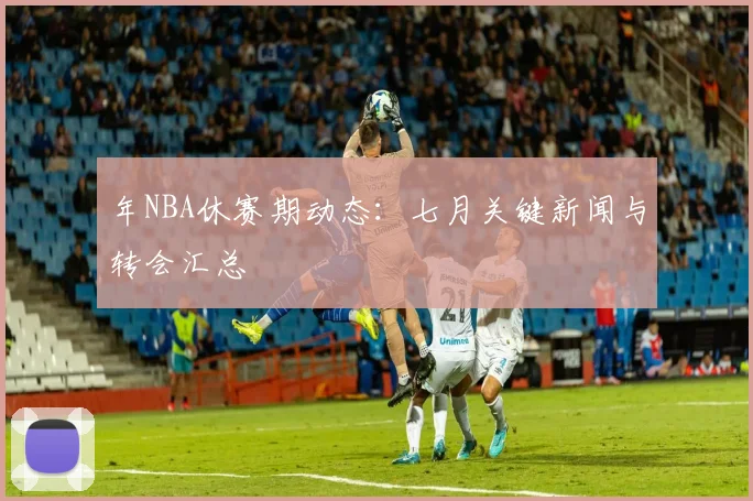 年NBA休赛期动态：七月关键新闻与转会汇总