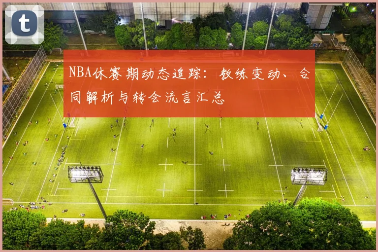 NBA休赛期动态追踪：教练变动、合同解析与转会流言汇总