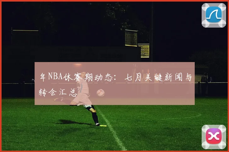 年NBA休赛期动态:七月关键新闻与转会汇总
