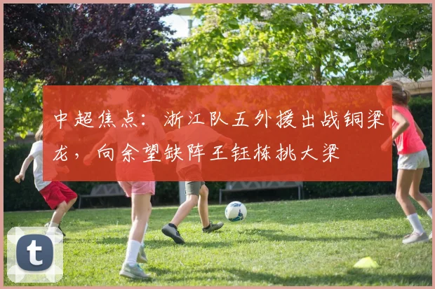 中超焦点：浙江队五外援出战铜梁龙，向余望缺阵王钰栋挑大梁